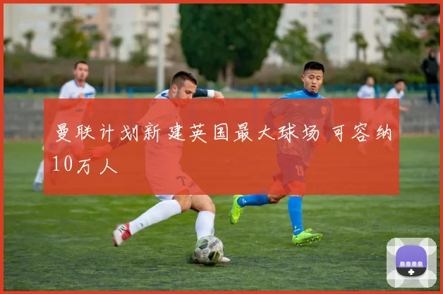 曼联计划新建英国最大球场 可容纳10万人