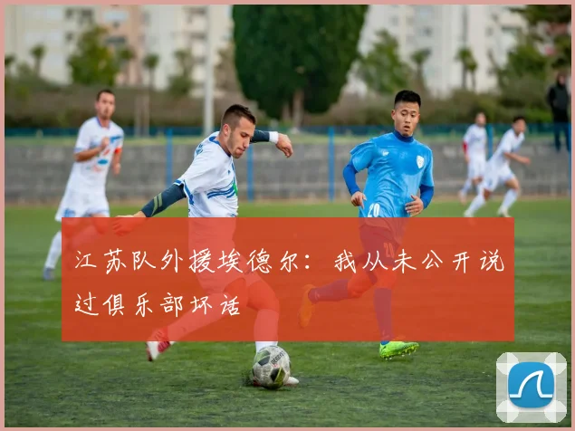 江苏队外援埃德尔：我从未公开说过俱乐部坏话