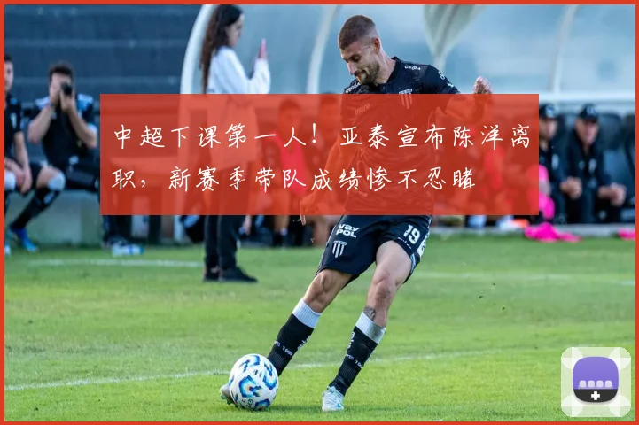 中超下课第一人！亚泰宣布陈洋离职，新赛季带队成绩惨不忍睹