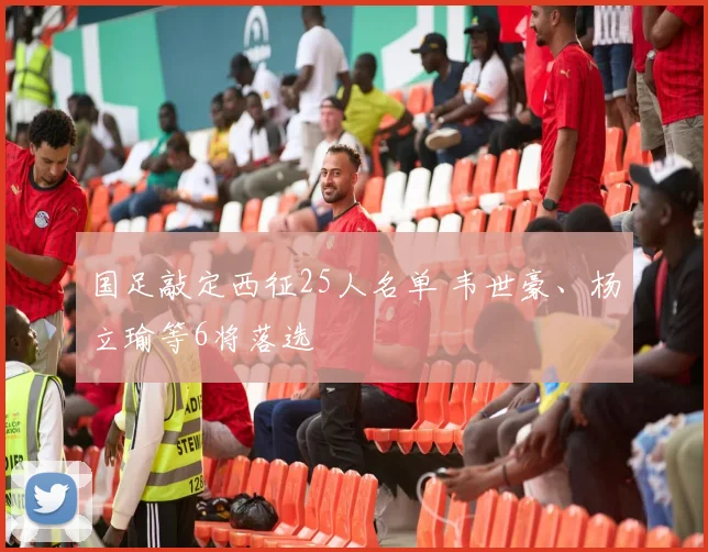 国足敲定西征25人名单 韦世豪、杨立瑜等6将落选