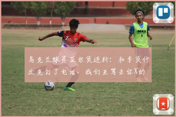 乌克兰球员亚尔莫连科：和季莫什丘克打了电话，我们互骂去你X的