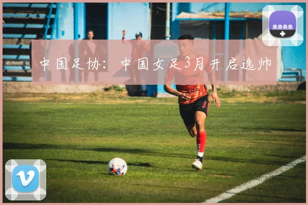中国足协：中国女足3月开启选帅