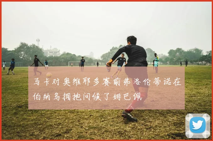 马卡对奥维耶多赛前弗洛伦蒂诺在伯纳乌拥抱问候了姆巴佩