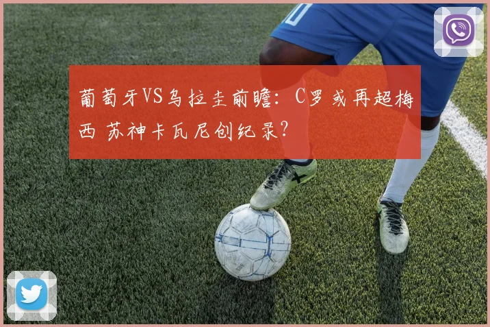 葡萄牙VS乌拉圭前瞻：C罗或再超梅西 苏神卡瓦尼创纪录？
